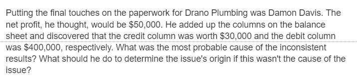 Putting the final touches on the paperwork for Drano Plumbing was Damon Davis. The
net profit, he thought, would be $50,000. He added up the columns on the balance
sheet and discovered that the credit column was worth $30,000 and the debit column
was $400,000, respectively. What was the most probable cause of the inconsistent
results? What should he do to determine the issue's origin if this wasn't the cause of the
issue?