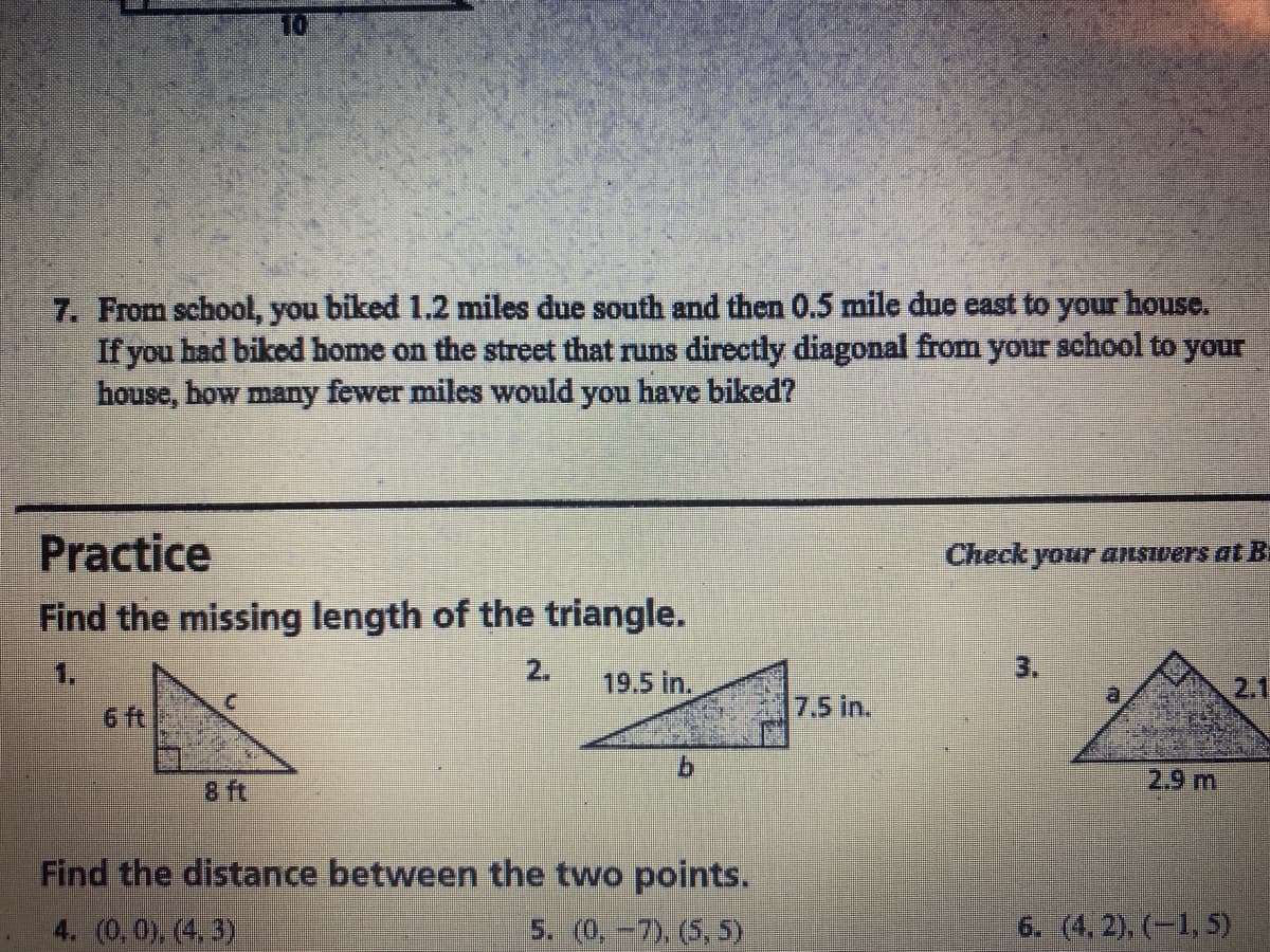 7. From school, you biked 1.2 miles due south and then 0.5 mile due east to your house.
If you had biked home on the street that runs directly diagonal from your school to your
house, how many fewer miles would you have biked?
Practice
Find the missing length of the triangle.
Check
your answers at B
1.
2.
19.5 in.
3.
2.1
6 ft
7.5 in.
8 ft
2.9 m
Find the distance between the two points.
4. (0.0) (4.3)
5. (0,-7), (5, 5)
6. (4, 2), (-1, 5)
