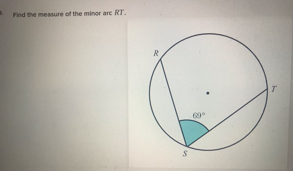 ### Geometry: Measuring Minor Arcs

#### Problem 3:

Find the measure of the minor arc \( RT \).

Below the problem statement, there is an illustration of a circle. The circle contains the points \( R \), \( T \), and \( S \) positioned on its circumference. The figure displays several key features:

1. **Central Angle**:
    - The angle \( \angle RST \) at point \( S \) measures \( 69^\circ \).

2. **Minor Arc**:
    - The minor arc \( RT \) is associated with the angle \( \angle RST \).

To determine the measure of the minor arc \( RT \), observe that the measure of an arc corresponing to a central angle in a circle is equal to the measure of that angle. Thus, the measure of minor arc \( RT \) is \( 69^\circ \).
