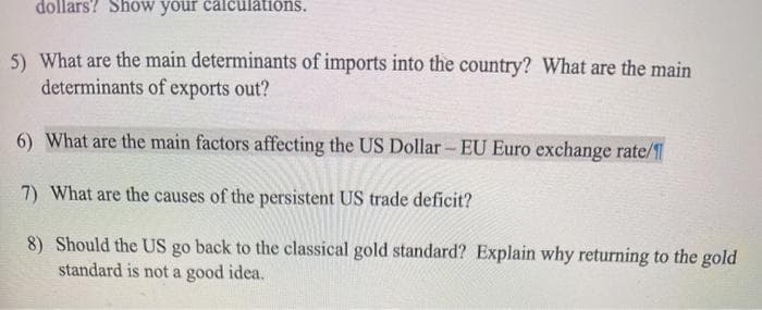 dollars? Show your calculations.
5) What are the main determinants of imports into the country? What are the main
determinants of exports out?
6) What are the main factors affecting the US Dollar- EU Euro exchange rate/f
7) What are the causes of the persistent US trade deficit?
8) Should the US go back to the classical gold standard? Explain why returning to the gold
standard is not a good idea.
