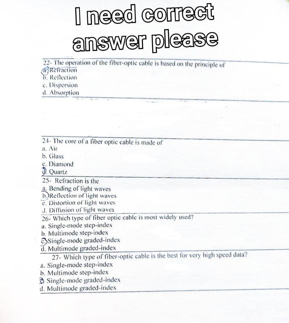 I need correct
answer please
22- The operation of the fiber-optic cable is based on the principle of
Refraction
6. Reflection
c. Dispersion
d. Absorption
24- The core of a fiber optic cable is made of
a. Air
b. Glass
c. Diamond
Quartz
25- Refraction is the
a. Bending of light waves
b.) Reflection of light waves
e. Distortion of light waves
J. Diffusion of light waves
26- Which type of fiber optic cable is most widely used?
a. Single-mode step-index
b. Multimode step-index
Single-mode graded-index
d. Multimode graded-index
27- Which type of fiber-optic cable is the best for very high speed data?
a. Single-mode step-index
b. Multimode step-index
Single-mode graded-index
d. Multimode graded-index