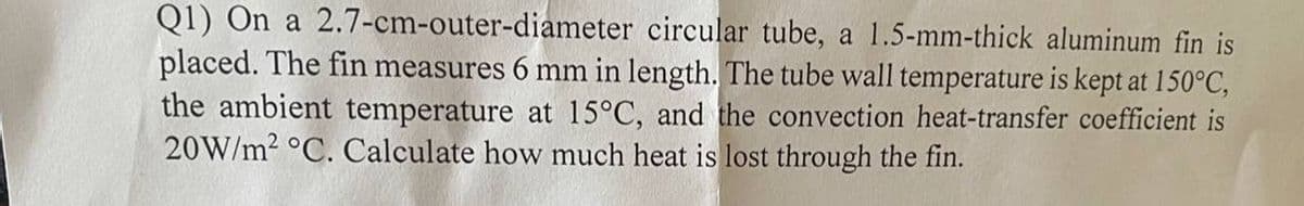 Q1) On a 2.7-cm-outer-diameter circular tube, a 1.5-mm-thick aluminum fin is
placed. The fin measures 6 mm in length. The tube wall temperature is kept at 150°C,
the ambient temperature at 15°C, and the convection heat-transfer coefficient is
20W/m² °C. Calculate how much heat is lost through the fin.