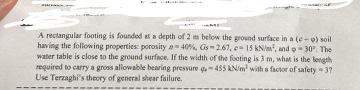 Jullov
A rectangular footing is founded at a depth of 2 m below the ground surface in a (c-q) soil
having the following properties: porosity n = 40 %, Gs 2.67, c= 15 kN/m², and = 30°. The
water table is close to the ground surface. If the width of the footing is 3 m, what is the length
required to carry a gross allowable bearing pressure q. 455 kN/m² with a factor of safety = 3?
Use Terzaghi's theory of general shear failure,