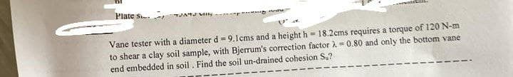 Plate S
Willy
O
Vane tester with a diameter d = 9.1cms and a height h 18.2cms requires a torque of 120 N-m
to shear a clay soil sample, with Bjerrum's correction factor λ = 0.80 and only the bottom vane
end embedded in soil. Find the soil un-drained cohesion Su?