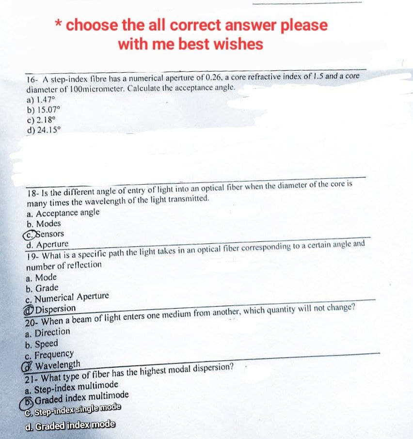 * choose the all correct answer please
with me best wishes
16- A step-index fibre has a numerical aperture of 0.26, a core refractive index of 1.5 and a core
diameter of 100micrometer. Calculate the acceptance angle.
a) 1.47°
b) 15.07⁰
c) 2.18⁰
d) 24.15⁰
18- Is the different angle of entry of light into an optical fiber when the diameter of the core is
many times the wavelength of the light transmitted.
a. Acceptance angle
b. Modes
C Sensors
d. Aperture
19- What is a specific path the light takes in an optical fiber corresponding to a certain angle and
number of reflection
a. Mode
b. Grade
c. Numerical Aperture
Dispersion
20- When a beam of light enters one medium from another, which quantity will not change?
a. Direction
b. Speed
c. Frequency
GWavelength
21- What type of fiber has the highest modal dispersion?
a. Step-index multimode
Graded index multimode
C. Step-index single mode
d. Graded index mode