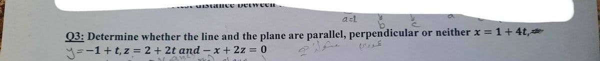 unstance between
a=l
Q3: Determine whether the line and the plane are parallel, perpendicular or neither x = 1 + 4t,
y=-1+t, z = 2 + 2t and -x + 2z = 0
dawn
مثوله