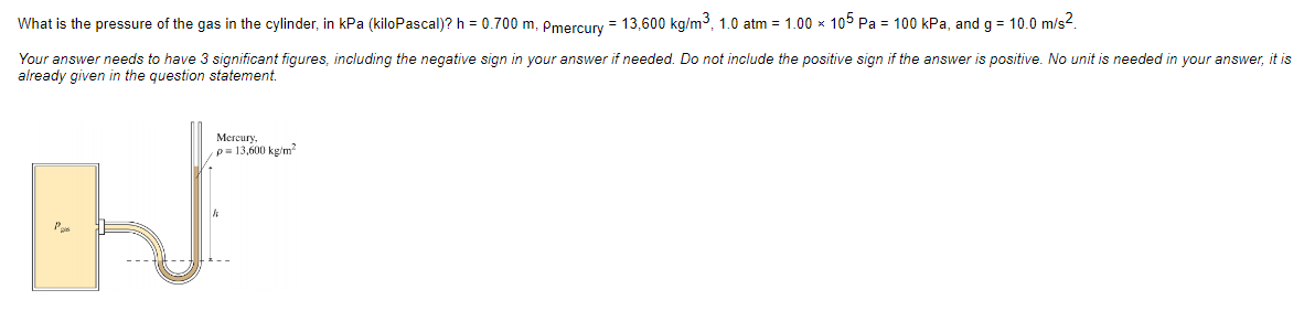 What is the pressure of the gas in the cylinder, in kPa (kiloPascal)? h = 0.700 m, Pmercury = 13,600 kg/m³, 1.0 atm = 1.00 × 105 Pa = 100 kPa, and g = 10.0 m/s².
Your answer needs to have 3 significant figures, including the negative sign in your answer if needed. Do not include the positive sign if the answer is positive. No unit is needed in your answer, it is
already given in the question statement.
Mercury,
p = 13,600 kg/m²