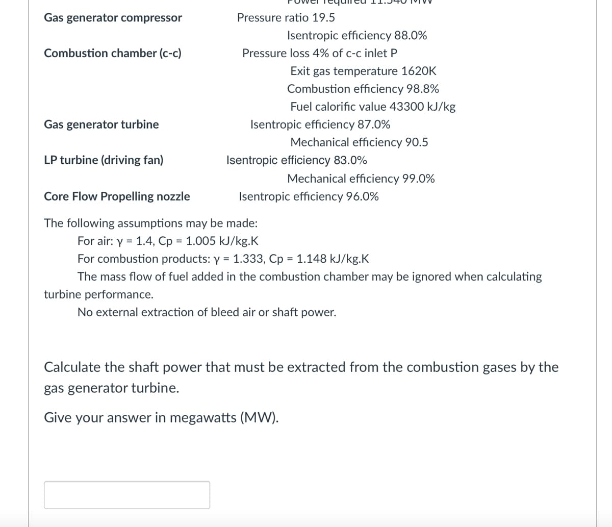 Pressure ratio 19.5
Isentropic efficiency 88.0%
Pressure loss 4% of c-c inlet P
Isentropic efficiency 87.0%
Gas generator compressor
Combustion chamber (c-c)
Exit gas temperature 1620K
Combustion efficiency 98.8%
Fuel calorific value 43300 kJ/kg
Gas generator turbine
Mechanical efficiency 90.5
LP turbine (driving fan)
Isentropic efficiency 83.0%
Mechanical efficiency 99.0%
Core Flow Propelling nozzle
Isentropic efficiency 96.0%
The following assumptions may be made:
For air: y = 1.4, Cp = 1.005 kJ/kg.K
For combustion products: y = 1.333, Cp = 1.148 kJ/kg.K
The mass flow of fuel added in the combustion chamber may be ignored when calculating
turbine performance.
No external extraction of bleed air or shaft power.
Calculate the shaft power that must be extracted from the combustion gases by the
gas generator turbine.
Give your answer in megawatts (MW).