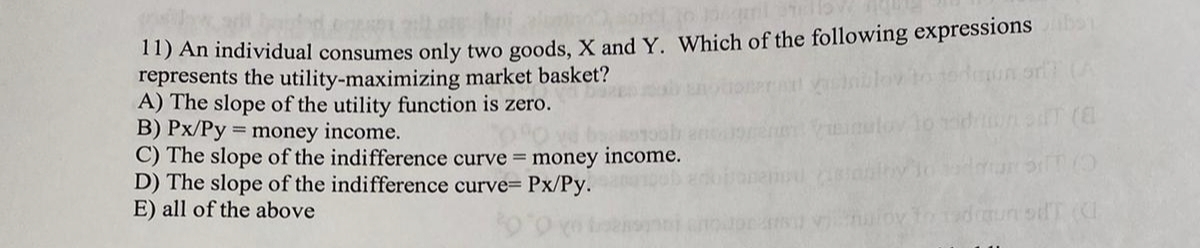 11) An individual consumes only two goods, X and Y. Which of the following expressions
represents the utility-maximizing market basket?
A) The slope of the utility function is zero.
B) Px/Py = money income.
C) The slope of the indifference curve = money
D) The slope of the indifference curve= Px/Py.
E) all of the above
income.
