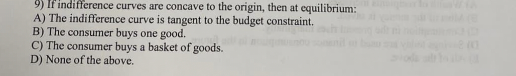 9) If indifference curves are concave to the origin, then at equilibrium:
A) The indifference curve is tangent to the budget constraint.
B) The consumer buys one good.
C) The consumer buys a basket of goods.
D) None of the above.
