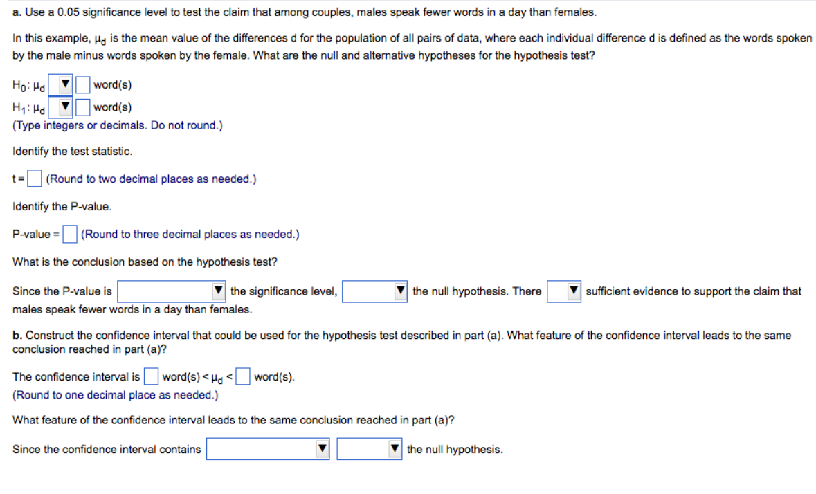 a. Use a 0.05 significance level to test the claim that among couples, males speak fewer words in a day than females.
In this example, H is the mean value of the differences d for the population of all pairs of data, where each individual difference d is defined as the words spoken
by the male minus words spoken by the female. What are the null and alternative hypotheses for the hypothesis test?
Ho: Hd
▼
word(s)
H₁: Hd ▼
word(s)
(Type integers or decimals. Do not round.)
Identify the test statistic.
t= (Round to two decimal places as needed.)
Identify the P-value.
P-value = (Round to three decimal places as needed.)
What is the conclusion based on the hypothesis test?
Since the P-value is
males speak fewer words in a day than females.
the significance level,
the null hypothesis. There
b. Construct the confidence interval that could be used for the hypothesis test described in part (a). What feature of the confidence interval leads to the same
conclusion reached in part (a)?
The confidence interval is word(s)<Hd < word(s).
(Round to one decimal place as needed.)
What feature of the confidence interval leads to the same conclusion reached in part (a)?
Since the confidence interval contains
sufficient evidence to support the claim that
the null hypothesis.