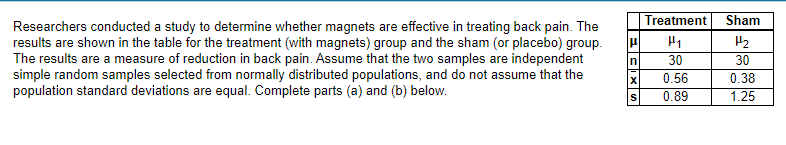 Researchers conducted a study to determine whether magnets are effective in treating back pain. The
results are shown in the table for the treatment (with magnets) group and the sham (or placebo) group.
The results are a measure of reduction in back pain. Assume that the two samples are independent
simple random samples selected from normally distributed populations, and do not assume that the
population standard deviations are equal. Complete parts (a) and (b) below.
Treatment Sham
H₂
30
0.38
1.25
μ P₁
In
30
0.56
0.89
S