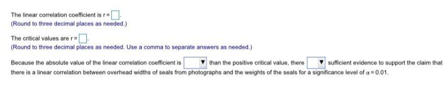 The linear correlation coefficient is r=
(Round to three decimal places as needed.)
The critical values are r=
(Round to three decimal places as needed. Use a comma to separate answers as needed.)
Because the absolute value of the linear correlation coefficient is
than the positive critical value, there
there is a linear correlation between overhead widths of seals from photographs and the weights of the seals for a significance level of a = 0.01.
sufficient evidence to support the claim that