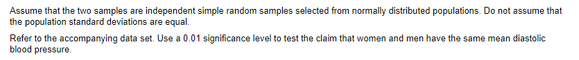 Assume that the two samples are independent simple random samples selected from normally distributed populations. Do not assume that
the population standard deviations are equal.
Refer to the accompanying data set. Use a 0.01 significance level to test the claim that women and men have the same mean diastolic
blood pressure.