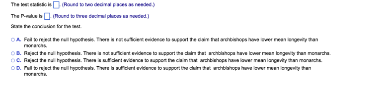 The
test statistic is. (Round to two decimal places as needed.)
The P-value is. (Round to three decimal places as needed.)
State the conclusion for the test.
OA. Fail to reject the null hypothesis. There is not sufficient evidence to support the claim that archbishops have lower mean longevity than
monarchs.
OB. Reject the null hypothesis. There is not sufficient evidence to support the claim that archbishops have lower mean longevity than monarchs.
OC. Reject the null hypothesis. There is sufficient evidence to support the claim that archbishops have lower mean longevity than monarchs.
OD. Fail to reject the null hypothesis. There is sufficient evidence to support the claim that archbishops have lower mean longevity than
monarchs.