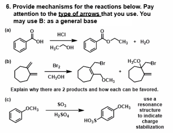 6. Provide mechanisms for the reactions below. Pay
attention to the type of arrows that you use. You
may use B: as a general base
(a)
HCI
он
H3C OH
CH3
+ H20
он
(b)
-Br
H3CO
-Br
Br2
CH3OH
DCH3
Explain why there are 2 products and how each can be favored.
(c)
use a
OCH3
so3
OCH3
resonance
H2SO,
structure
to indicate
HO,S
charge
stabilization
