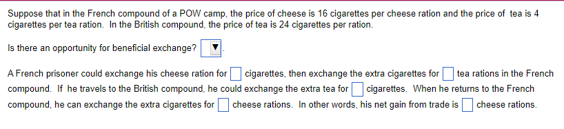 Suppose that in the French compound of a POW camp, the price of cheese is 16 cigarettes per cheese ration and the price of tea is 4
cigarettes per tea ration. In the British compound, the price of tea is 24 cigarettes per ration.
Is there an opportunity for beneficial exchange?
A French prisoner could exchange his cheese ration for cigarettes, then exchange the extra cigarettes for tea rations in the French
compound. If he travels to the British compound, he could exchange the extra tea for cigarettes. When he returns to the French
compound, he can exchange the extra cigarettes for cheese rations. In other words, his net gain from trade is cheese rations.