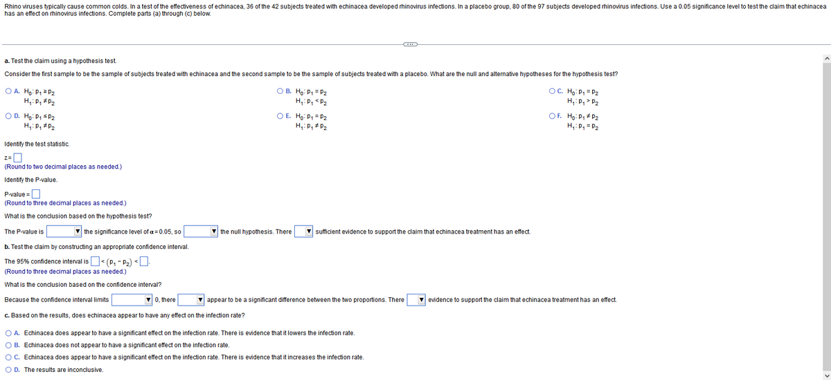 Rhino viruses typically cause common colds. In a test of the effectiveness of echinacea, 36 of the 42 subjects treated with echinacea developed rhinovirus infections. In a placebo group, 80 of the 97 subjects developed rhinovirus infections. Use a 0.05 significance level to test the claim that echinacea
has an effect on rhinovirus infections. Complete parts (a) through (c) below.
a. Test the claim using a hypothesis test.
Consider the first sample to be the sample of subjects treated with echinacea and the second sample to be the sample of subjects treated with a placebo. What are the null and alternative hypotheses for the hypothesis test?
O A. Ho: P₁ = P₂
H₁: P₁ P₂
O D. Ho: P₁ ≤P₂
H₁: P₁ P₂
Identify the test statistic.
Z=
z=0
(Round to two decimal places as needed.)
Identify the P-value.
P-value=
(Round to three decimal places as needed.)
What is the conclusion based on the hypothesis test?
The P-value is
the significance level of a=0.05, so
b. Test the claim by constructing an appropriate confidence interval.
The 95% confidence interval is
< (P₁-P₂) <.
(Round to three decimal places as needed.)
What is the conclusion based on the confidence interval?
Because the confidence interval limits
OB. Ho: P₁ P₂
H₁: P₁ P₂
0, there
c. Based on the results, does echinacea appear to have any effect on the infection rate?
O E. Ho: P₁ = P₂
H₁: P₁ P₂
the null hypothesis. There
C
sufficient evidence to support the claim that echinacea treatment has an effect.
appear to be a significant difference between the two proportions. There
O A. Echinacea does appear to have a significant effect on the infection rate. There is evidence that it lowers the infection rate.
O B. Echinacea does not appear to have a significant effect on the infection rate.
O C. Echinacea does appear to have a significant effect on the infection rate. There is evidence that it increases the infection rate.
O D. The results are inconclusive.
OC. Ho: P₁ = P₂
H₁: P₁ > P₂
OF. Ho: P₁ P₂
H₁: P₁ = P₂
evidence to support the claim that echinacea treatment has an effect.
V