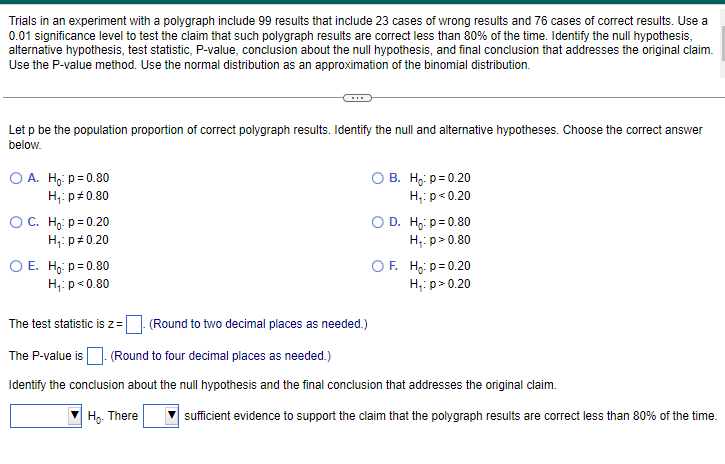 Trials in an experiment with a polygraph include 99 results that include 23 cases of wrong results and 76 cases of correct results. Use a
0.01 significance level to test the claim that such polygraph results are correct less than 80% of the time. Identify the null hypothesis,
alternative hypothesis, test statistic, P-value, conclusion about the null hypothesis, and final conclusion that addresses the original claim.
Use the P-value method. Use the normal distribution as an approximation of the binomial distribution.
Let p be the population proportion of correct polygraph results. Identify the null and alternative hypotheses. Choose the correct answer
below.
O A. Ho: p=0.80
H₁: p=0.80
O C. Ho: p=0.20
H₁: p *0.20
O E. Ho: p=0.80
H₁: p<0.80
(Round to two decimal places as needed.)
O B. Ho: p=0.20
H₁: p<0.20
O D. Ho: p=0.80
H₁: p > 0.80
OF. Ho: p=0.20
H₁: p > 0.20
The test statistic is z =
The P-value is. (Round to four decimal places as needed.)
Identify the conclusion about the null hypothesis and the final conclusion that addresses the original claim.
Ho. There
sufficient evidence to support the claim that the polygraph results are correct less than 80% of the time.