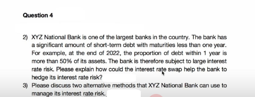 Question 4
2) XYZ National Bank is one of the largest banks in the country. The bank has
a significant amount of short-term debt with maturities less than one year.
For example, at the end of 2022, the proportion of debt within 1 year is
more than 50% of its assets. The bank is therefore subject to large interest
rate risk. Please explain how could the interest rate swap help the bank to
hedge its interest rate risk?
3) Please discuss two alternative methods that XYZ National Bank can use to
manage its interest rate risk.