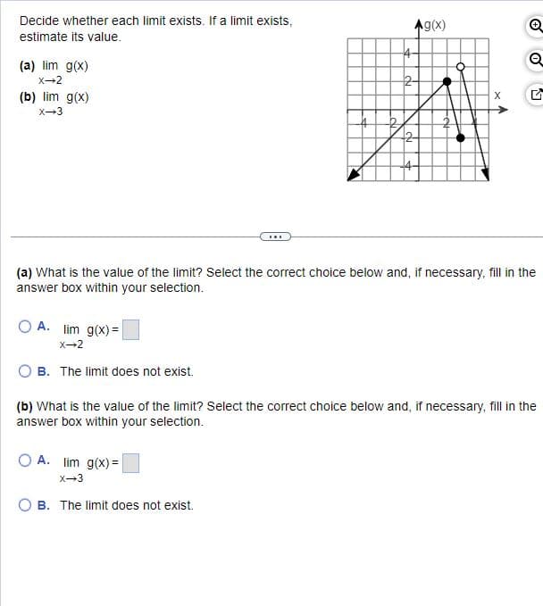 Decide whether each limit exists. If a limit exists,
estimate its value.
(a) lim g(x)
X-2
(b) lim g(x)
X-3
Ag(x)
4
Q
2
+2
4-
(a) What is the value of the limit? Select the correct choice below and, if necessary, fill in the
answer box within your selection.
OA. lim g(x)=
X-2
B. The limit does not exist.
(b) What is the value of the limit? Select the correct choice below and, if necessary, fill in the
answer box within your selection.
OA. lim g(x)=
X-3
OB. The limit does not exist.