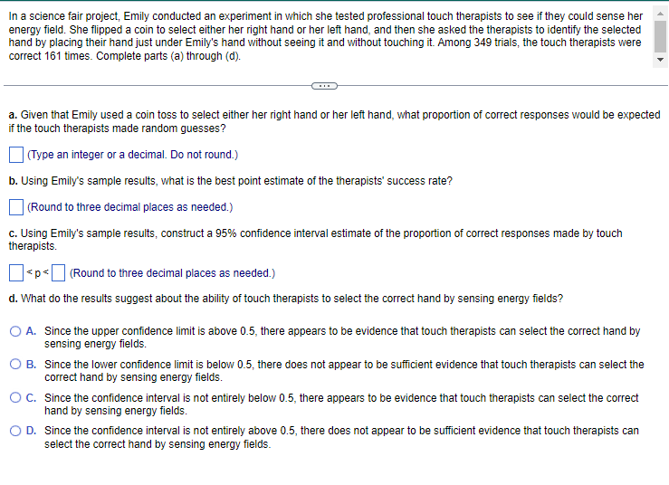 In a science fair project, Emily conducted an experiment in which she tested professional touch therapists to see if they could sense her
energy field. She flipped a coin to select either her right hand or her left hand, and then she asked the therapists to identify the selected
hand by placing their hand just under Emily's hand without seeing it and without touching it. Among 349 trials, the touch therapists were
correct 161 times. Complete parts (a) through (d).
a. Given that Emily used a coin toss to select either her right hand or her left hand, what proportion of correct responses would be expected
if the touch therapists made random guesses?
(Type an integer or a decimal. Do not round.)
b. Using Emily's sample results, what is the best point estimate of the therapists' success rate?
(Round to three decimal places as needed.)
c. Using Emily's sample results, construct a 95% confidence interval estimate of the proportion of correct responses made by touch
therapists.
< p < (Round to three decimal places as needed.)
d. What do the results suggest about the ability of touch therapists to select the correct hand by sensing energy fields?
A. Since the upper confidence limit is above 0.5, there appears to be evidence that touch therapists can select the correct hand by
sensing energy fields.
B. Since the lower confidence limit is below 0.5, there does not appear to be sufficient evidence that touch therapists can select the
correct hand by sensing energy fields.
OC. Since the confidence interval is not entirely below 0.5, there appears to be evidence that touch therapists can select the correct
hand by sensing energy fields.
D. Since the confidence interval is not entirely above 0.5, there does not appear to be sufficient evidence that touch therapists can
select the correct hand by sensing energy fields.