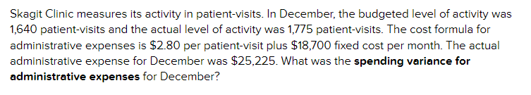 **Skagit Clinic Patient-Visit Activity and Administrative Expense Analysis**

Skagit Clinic measures its activity in patient-visits. 

- **December Budget and Actual Activity:**
  - **Budgeted Activity:** 1,640 patient-visits.
  - **Actual Activity:** 1,775 patient-visits.

- **Cost Formula for Administrative Expenses:**
  - **Variable Cost:** $2.80 per patient-visit.
  - **Fixed Cost:** $18,700 per month.

- **December Actual Administrative Expense:**
  - Total Expense: $25,225.

**Question:** 
What was the spending variance for administrative expenses for December?

**Explanation:**
- To calculate the spending variance, you need to know the expected (budgeted) expense and compare it with the actual expense.
- **Budgeted Expense Calculation:** 
  \[
  \text{Budgeted Expense} = (\text{Variable Cost per Patient-Visit} \times \text{Actual Patient-Visits}) + \text{Fixed Cost}
  \]
  \[
  \text{Budgeted Expense} = ($2.80 \times 1,775) + $18,700 = $4,970 + $18,700 = $23,670
  \]
- **Spending Variance Calculation:**
  \[
  \text{Spending Variance} = \text{Actual Expense} - \text{Budgeted Expense}
  \]
  \[
  \text{Spending Variance} = $25,225 - $23,670 = $1,555
  \]

The spending variance for administrative expenses for December was **$1,555**.