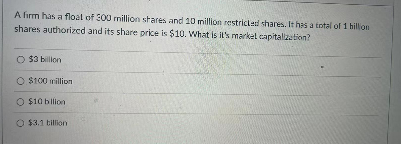 A firm has a float of 300 million shares and 10 million restricted shares. It has a total of 1 billion
shares authorized and its share price is $10. What is it's market capitalization?
O $3 billion
O $100 million
O $10 billion
O $3.1 billion