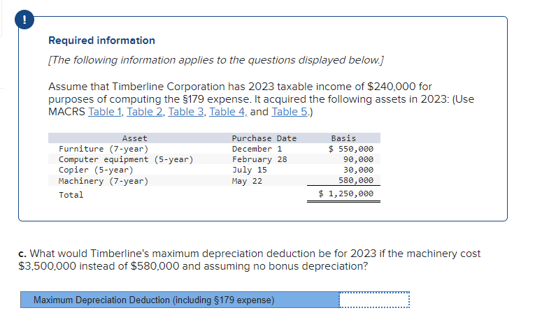 Required information
[The following information applies to the questions displayed below.]
Assume that Timberline Corporation has 2023 taxable income of $240,000 for
purposes of computing the §179 expense. It acquired the following assets in 2023: (Use
MACRS Table 1, Table 2, Table 3, Table 4, and Table 5.)
Asset
Furniture (7-year)
Computer equipment (5-year)
Copier (5-year)
Machinery (7-year)
Total
Purchase Date
December 1
February 28
July 15
May 22
Basis
$ 550,000
90,000
30,000
580,000
$ 1,250,000
c. What would Timberline's maximum depreciation deduction be for 2023 if the machinery cost
$3,500,000 instead of $580,000 and assuming no bonus depreciation?
Maximum Depreciation Deduction (including §179 expense)