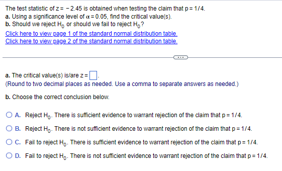 The test statistic of z= -2.45 is obtained when testing the claim that p = 1/4.
a. Using a significance level of a = 0.05, find the critical value(s).
b. Should we reject Hoor should we fail to reject Ho?
Click here to view page 1 of the standard normal distribution table.
Click here to view page 2 of the standard normal distribution table.
a. The critical value(s) is/are z=.
(Round to two decimal places as needed. Use a comma to separate answers as needed.)
b. Choose the correct conclusion below.
O A. Reject H₂. There is sufficient evidence to warrant rejection of the claim that p = 1/4.
OB. Reject Ho. There is not sufficient evidence to warrant rejection of the claim that p = 1/4.
Fail to reject Ho. There is sufficient evidence to warrant rejection of the claim that p=1/4.
Fail to reject Ho. There is not sufficient evidence to warrant rejection of the claim that p = 1/4.
O C.
O D.