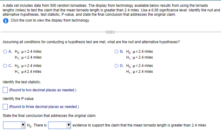 A data set includes data from 500 random tornadoes. The display from technology available below results from using the tornado
lengths (miles) to test the claim that the mean tornado length is greater than 2.4 miles. Use a 0.05 significance level. Identify the null and
alternative hypotheses, test statistic, P-value, and state the final conclusion that addresses the original claim.
i Click the icon to view the display from technology.
Assuming all conditions for conducting a hypothesis test are met, what are the null and alternative hypotheses?
O A. Ho: μ=2.4 miles
H₁: μ<2.4 miles
OB. Ho: μ=2.4 miles
H₁: μ> 2.4 miles
OC. Ho: μ=2.4 miles
H₁: μ#2.4 miles
Identify the test statistic.
(Round to two decimal places as needed.)
Identify the P-value.
(Round to three decimal places as needed.)
State the final conclusion that addresses the original claim.
Ho. There is
OD. Ho: <2.4 miles
H₁: μ = 2.4 miles
evidence to support the claim that the mean tornado length is greater than 2.4 miles