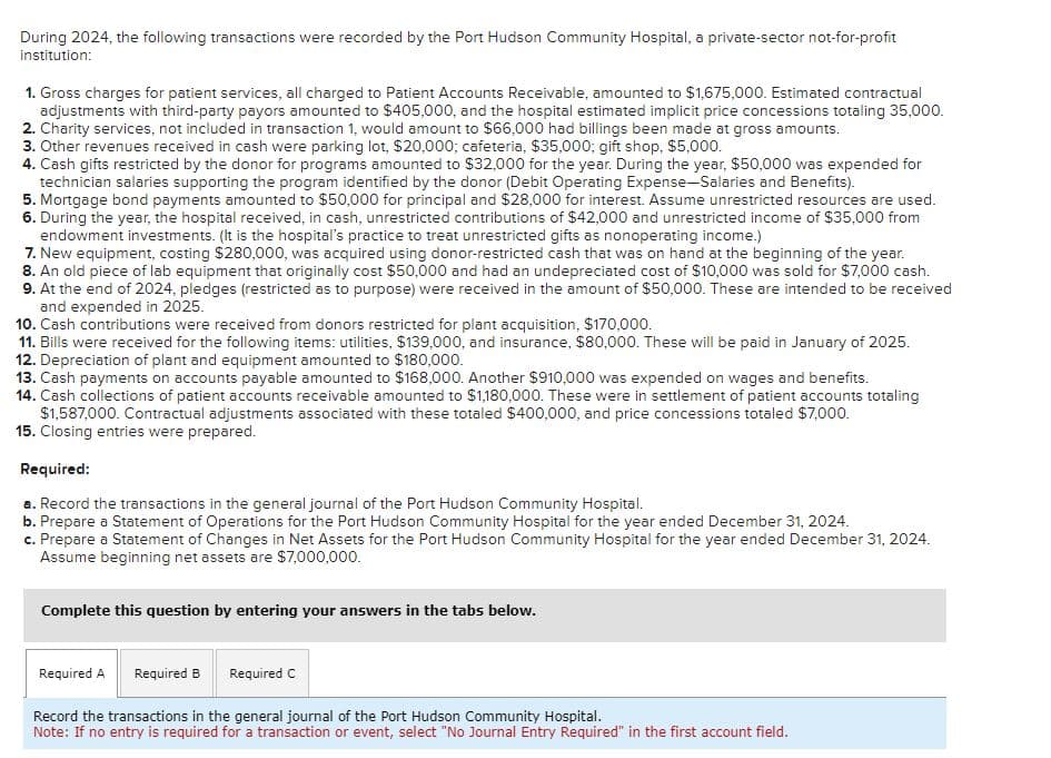 During 2024, the following transactions were recorded by the Port Hudson Community Hospital, a private-sector not-for-profit
institution:
1. Gross charges for patient services, all charged to Patient Accounts Receivable, amounted to $1,675,000. Estimated contractual
adjustments with third-party payors amounted to $405,000, and the hospital estimated implicit price concessions totaling 35,000.
2. Charity services, not included in transaction 1, would amount to $66,000 had billings been made at gross amounts.
3. Other revenues received in cash were parking lot, $20,000; cafeteria, $35,000; gift shop, $5,000.
4. Cash gifts restricted by the donor for programs amounted to $32,000 for the year. During the year, $50,000 was expended for
technician salaries supporting the program identified by the donor (Debit Operating Expense-Salaries and Benefits).
5. Mortgage bond payments amounted to $50,000 for principal and $28,000 for interest. Assume unrestricted resources are used.
6. During the year, the hospital received, in cash, unrestricted contributions of $42,000 and unrestricted income of $35,000 from
endowment investments. (It is the hospital's practice to treat unrestricted gifts as nonoperating income.)
7. New equipment, costing $280,000, was acquired using donor-restricted cash that was on hand at the beginning of the year.
8. An old piece of lab equipment that originally cost $50,000 and had an undepreciated cost of $10,000 was sold for $7,000 cash.
9. At the end of 2024, pledges (restricted as to purpose) were received in the amount of $50,000. These are intended to be received
and expended in 2025.
10. Cash contributions were received from donors restricted for plant acquisition, $170,000.
11. Bills were received for the following items: utilities, $139,000, and insurance, $80,000. These will be paid in January of 2025.
12. Depreciation of plant and equipment amounted to $180,000.
13. Cash payments on accounts payable amounted to $168,000. Another $910,000 was expended on wages and benefits.
14. Cash collections of patient accounts receivable amounted to $1,180,000. These were in settlement of patient accounts totaling
$1,587,000. Contractual adjustments associated with these totaled $400,000, and price concessions totaled $7,000.
15. Closing entries were prepared.
Required:
a. Record the transactions in the general journal of the Port Hudson Community Hospital.
b. Prepare a Statement of Operations for the Port Hudson Community Hospital for the year ended December 31, 2024.
c. Prepare a Statement of Changes in Net Assets for the Port Hudson Community Hospital for the year ended December 31, 2024.
Assume beginning net assets are $7,000,000.
Complete this question by entering your answers in the tabs below.
Required A Required B
Required C
Record the transactions in the general journal of the Port Hudson Community Hospital.
Note: If no entry is required for a transaction or event, select "No Journal Entry Required" in the first account field.