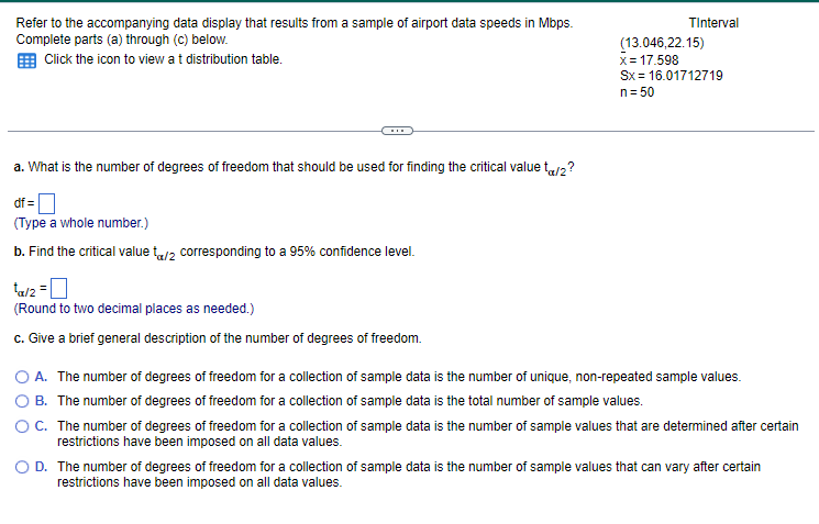 Refer to the accompanying data display that results from a sample of airport data speeds in Mbps.
Complete parts (a) through (c) below.
Click the icon to view at distribution table.
a. What is the number of degrees of freedom that should be used for finding the critical value t</2?
df =
(Type a whole number.)
b. Find the critical value t/2 corresponding to a 95% confidence level.
¹x/2 = 0
(Round to two decimal places as needed.)
c. Give a brief general description of the number of degrees of freedom.
TInterval
(13.046,22.15)
x= 17.598
Sx = 16.01712719
n = 50
O A. The number of degrees of freedom for a collection of sample data is the number of unique, non-repeated sample values.
B. The number of degrees of freedom for a collection of sample data is the total number of sample values.
OC. The number of degrees of freedom for a collection of sample data is the number of sample values that are determined after certain
restrictions have been imposed on all data values.
O D. The number of degrees of freedom for a collection of sample data is the number of sample values that can vary after certain
restrictions have been imposed on all data values.