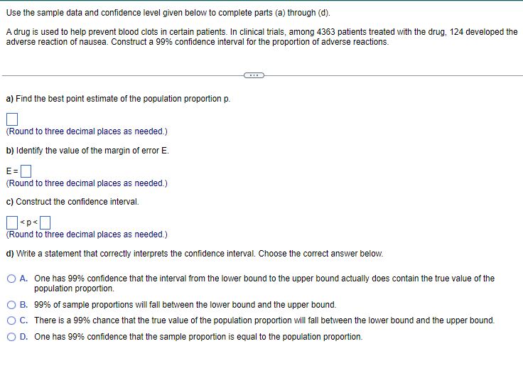 Use
the sample data and confidence level given below to complete parts (a) through (d).
A drug is used to help prevent blood clots in certain patients. In clinical trials, among 4363 patients treated with the drug, 124 developed the
adverse reaction of nausea. Construct a 99% confidence interval for the proportion of adverse reactions.
a) Find the best point estimate of the population proportion p.
(Round to three decimal places as needed.)
b) Identify the value of the margin of error E.
E=
(Round to three decimal places as needed.)
c) Construct the confidence interval.
<p
(Round to three decimal places as needed.)
d) Write a statement that correctly interprets the confidence interval. Choose the correct answer below.
O A. One has 99% confidence that the interval from the lower bound to the upper bound actually does contain the true value of the
population proportion.
B.
99% of sample proportions will fall between the lower bound and the upper bound.
C. There is a 99% chance that the true value of the population proportion will fall between the lower bound and the upper bound.
O D. One has 99% confidence that the sample proportion is equal to the population proportion.