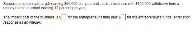 Suppose a person quits a job earning $60,000 per year and starts a business with $120,000 withdrawn from a
money-market account earning 12 percent per year.
The implicit cost of the business is $ for the entrepreneur's time plus for the entrepreneur's funds (enter your
response as an integer).