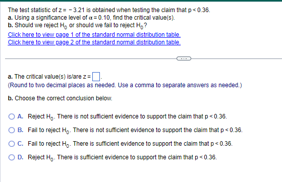 The test statistic of z= -3.21 is obtained when testing the claim that p < 0.36.
a. Using a significance level of a = 0.10, find the critical value(s).
b. Should we reject Ho or should we fail to reject H₂?
Click here to view page 1 of the standard normal distribution table.
Click here to view page 2 of the standard normal distribution table.
a. The critical value(s) is/are z=
(Round to two decimal places as needed. Use a comma to separate answers as needed.)
b. Choose the correct conclusion below.
O A. Reject Ho. There is not sufficient evidence to support the claim that p < 0.36.
B. Fail to reject Ho. There is not sufficient evidence to support the claim that p < 0.36.
Fail to reject Ho. There is sufficient evidence to support the claim that p < 0.36.
O C.
D. Reject Ho. There is sufficient evidence to support the claim that p < 0.36.
р