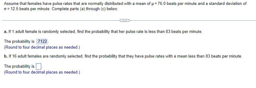 Assume that females have pulse rates that are normally distributed with a mean of μ = 76.0 beats per minute and a standard deviation of
o = 12.5 beats per minute. Complete parts (a) through (c) below.
a. If 1 adult female is randomly selected, find the probability that her pulse rate is less than 83 beats per minute.
The probability is .7122.
(Round to four decimal places as needed.)
b. If 16 adult females are randomly selected, find the probability that they have pulse rates with a mean less than 83 beats per minute.
The probability is
(Round to four decimal places as needed.)