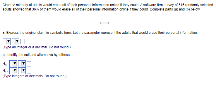 Claim: A minority of adults would erase all of their personal information online if they could. A software firm survey of 516 randomly selected
adults showed that 36% of them would erase all of their personal information online if they could. Complete parts (a) and (b) below.
a. Express the original claim in symbolic form. Let the parameter represent the adults that would erase their personal information.
(Type an integer or a decimal. Do not round.)
b. Identify the null and alternative hypotheses.
H₂:
H₁:
(Type integers or decimals. Do not round.)