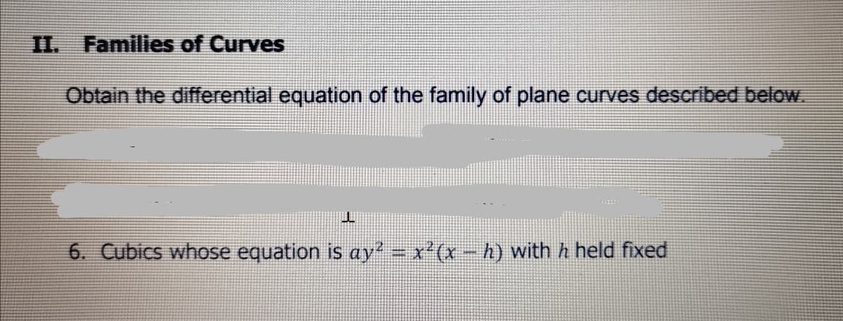 II. Families of Curves
Obtain the differential equation of the family of plane curves described below.
6. Cubics whose equation is ay = x'(x-h) with h held fixed
