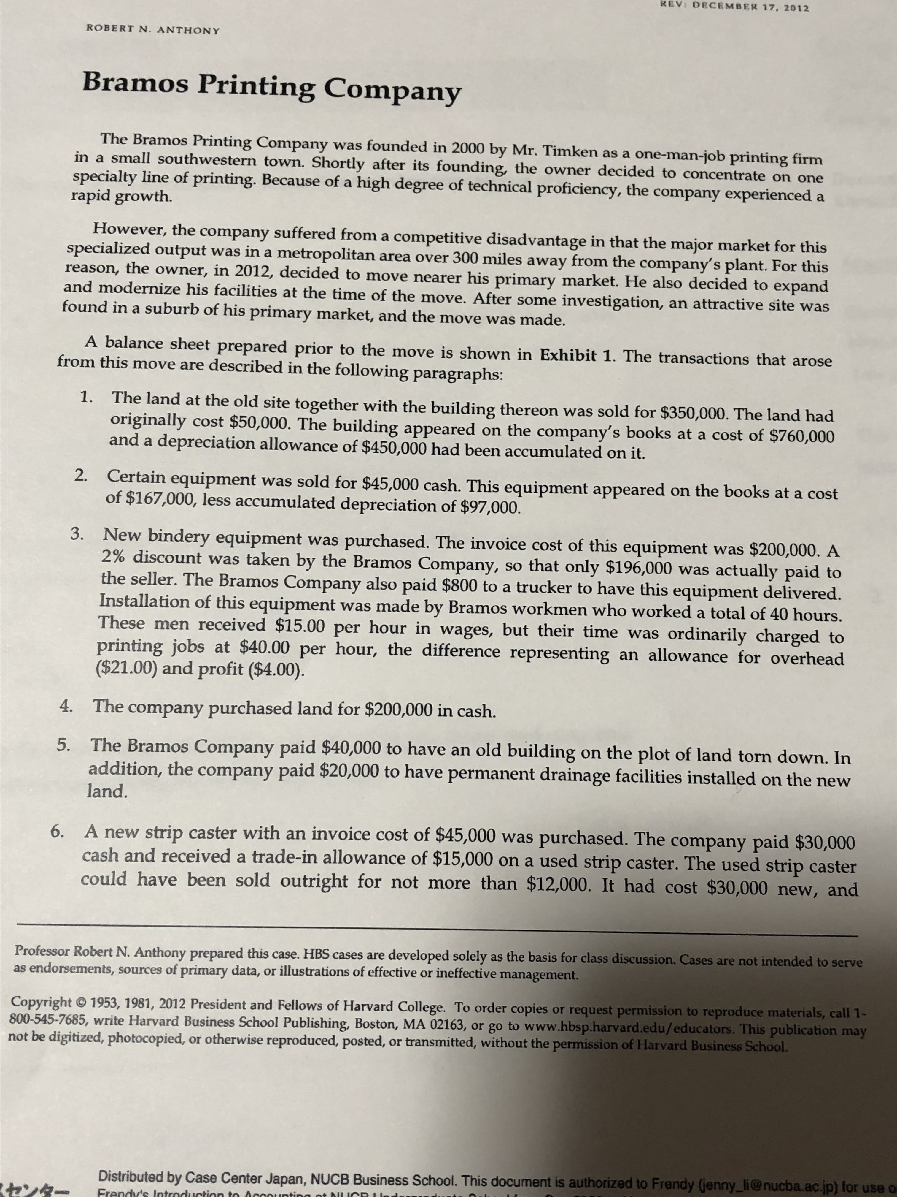 3. New bindery equipment was purchased. The invoice cost of this equipment was $200,000. A
2% discount was taken by the Bramos Company, so that only $196,000 was actually paid to
the seller. The Bramos Company also paid $800 to a trucker to have this equipment delivered.
Installation of this equipment was made by Bramos workmen who worked a total of 40 hours.
These men received $15.00 per hour in wages, but their time was ordinarily charged to
printing jobs at $40.00 per hour, the difference representing an allowance for overhead
($21.00) and profit ($4.00).
