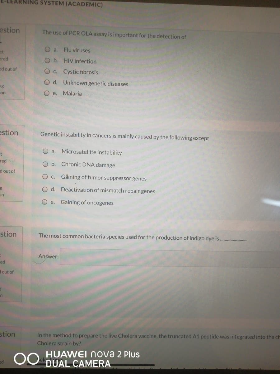 ING SYSTEM (ACADEMIC)
estion
The use of PCR OLA assay is important for the detection of
O a.
Flu viruses
et
ered
Ob. HIV infection
ed out of
Oc. Cystic fibrosis
O d. Unknown genetic diseases
ag
ion
O e. Malaria
estion
Genetic instability in cancers is mainly caused by the following except
O a. Microsatellite instability
et
red
O b.
Chronic DNA damage
d out of
O c. Gåining of tumor suppressor genes
O d. Deactivation of mismatch repair genes
on
O e. Gaining of oncogenes
stion
The most common bacteria species used for the production of indigo dye is
Answer:
ed
d out of
stion
In the method to prepare the live Cholera vaccine, the truncated A1 peptide was integrated into the ch
Cholera strain by?
00
HUAWEI ova 2 Plus
DUAL CAMERA
ed
