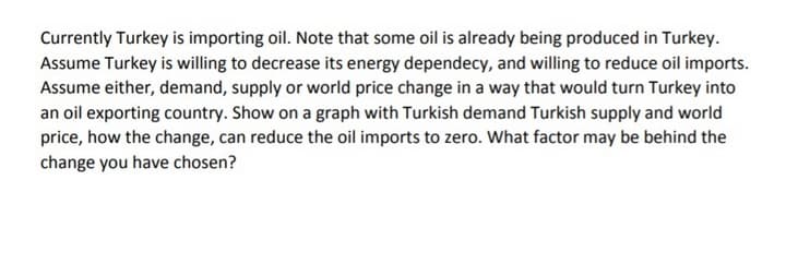 Currently Turkey is importing oil. Note that some oil is already being produced in Turkey.
Assume Turkey is willing to decrease its energy dependecy, and willing to reduce oil imports.
Assume either, demand, supply or world price change in a way that would turn Turkey into
an oil exporting country. Show on a graph with Turkish demand Turkish supply and world
price, how the change, can reduce the oil imports to zero. What factor may be behind the
change you have chosen?
