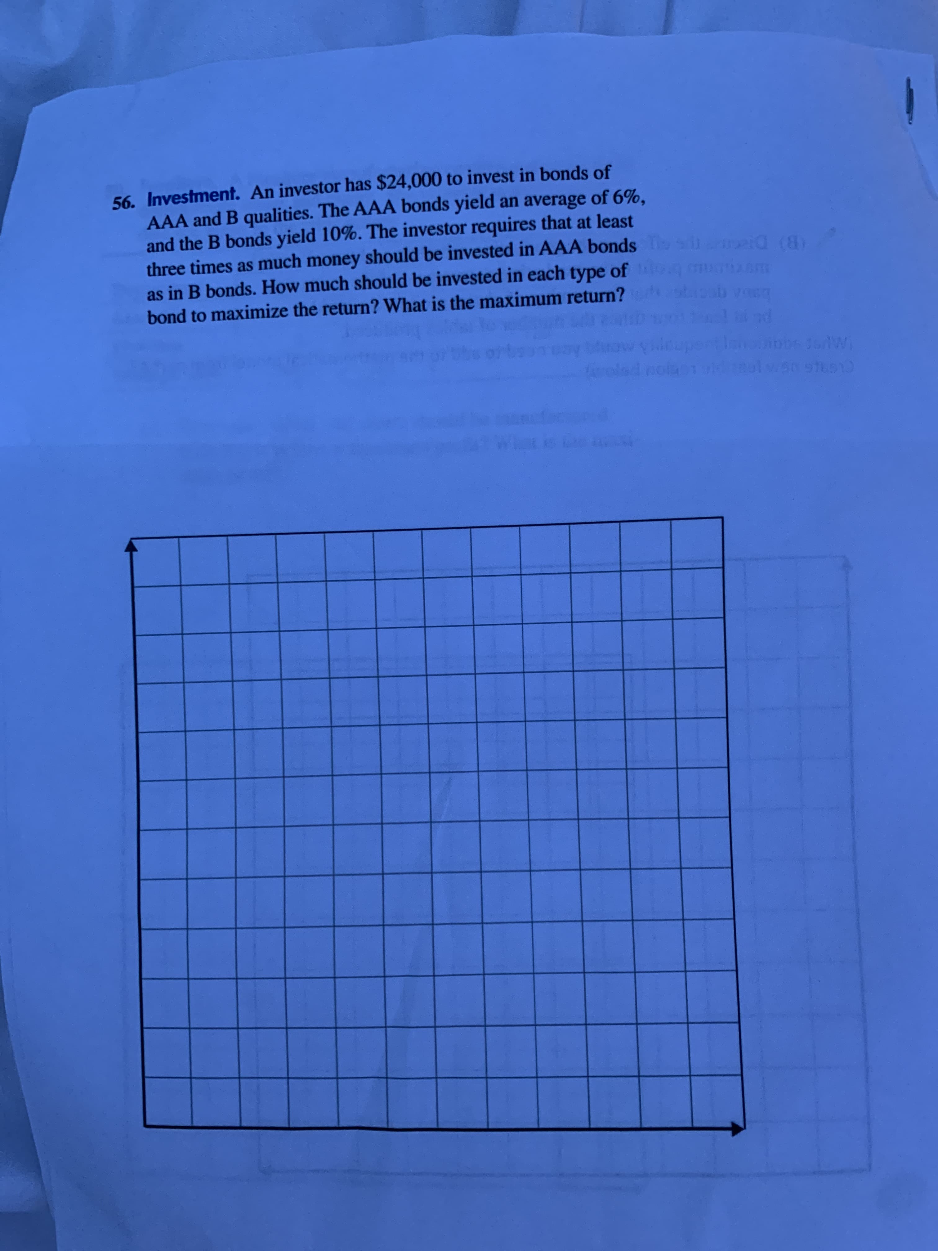 56. Investment. An investor has $24,000 to invest in bonds of
AAA and B qualities. The AAA bonds yield an average of 6%,
and the B bonds yield 10%. The investor requires that at least
three times as much money should be invested in AAA bonds g (8)
as in B bonds. How much should be invested in each type of g u m
bond to maximize the return? What is the maximum return? soab vea
(B) D
