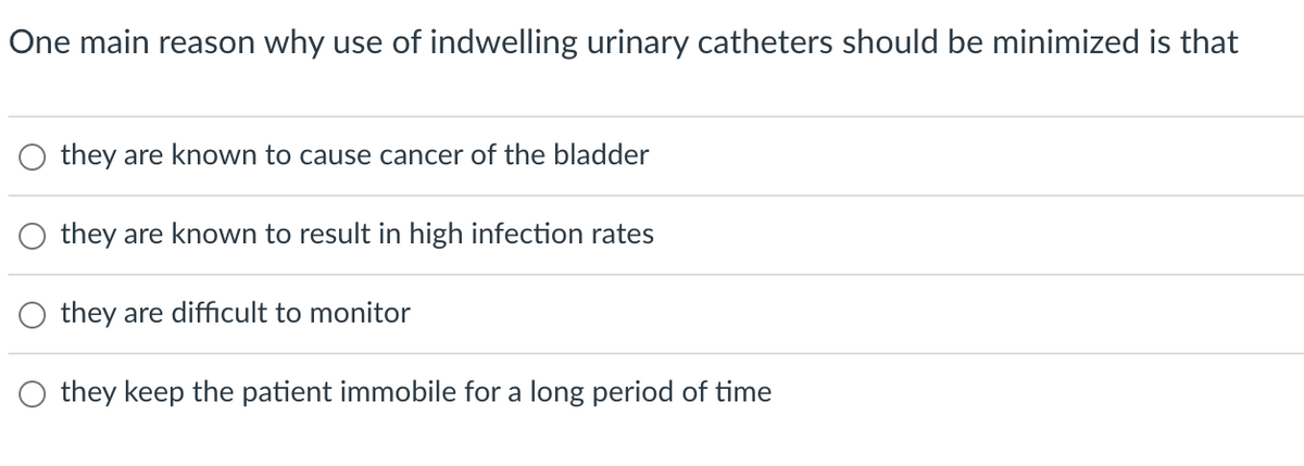 One main reason why use of indwelling urinary catheters should be minimized is that
O they are known to cause cancer of the bladder
O they are known to result in high infection rates
they are difficult to monitor
they keep the patient immobile for a long period of time
