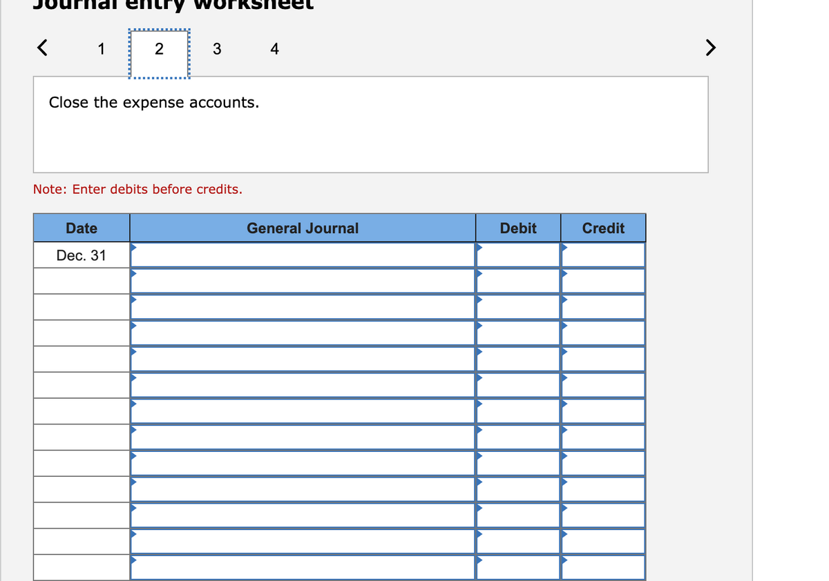 1
4
>
Close the expense accounts.
Note: Enter debits before credits.
Date
General Journal
Debit
Credit
Dec. 31
