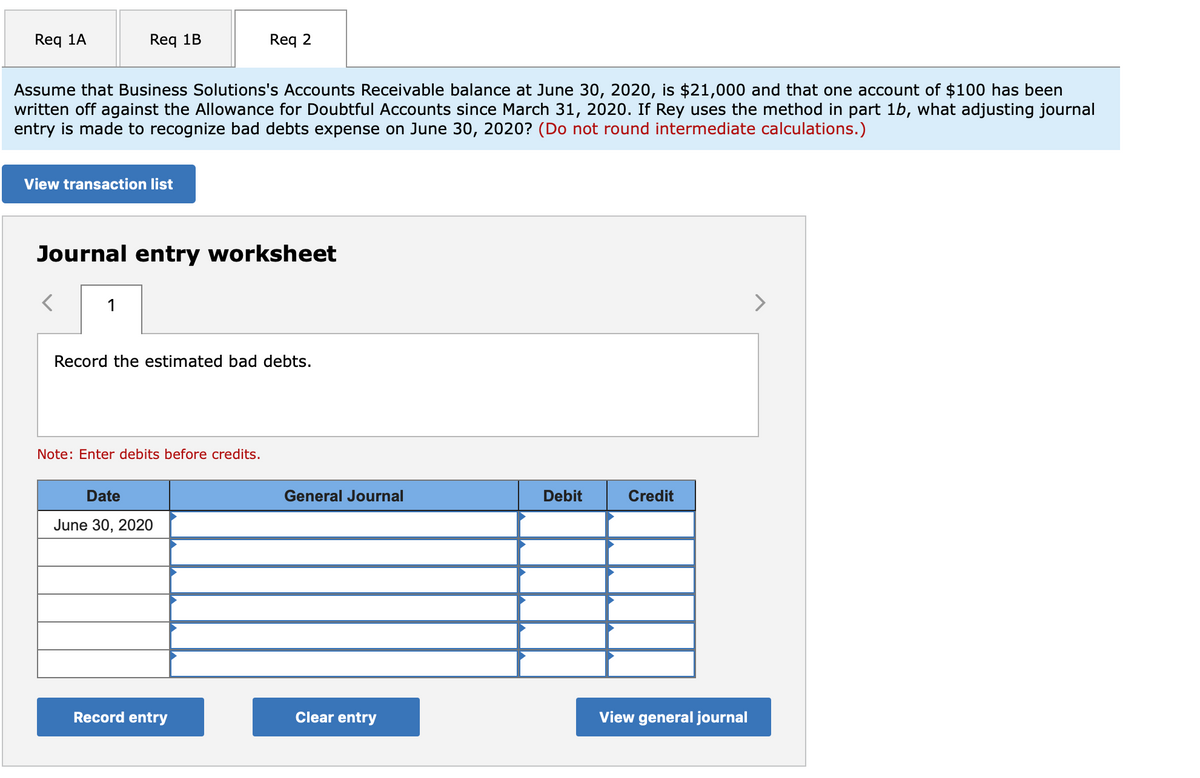 Req 1A
Req 1B
Req 2
Assume that Business Solutions's Accounts Receivable balance at June 30, 2020, is $21,000 and that one account of $100 has been
written off against the Allowance for Doubtful Accounts since March 31, 2020. If Rey uses the method in part 1b, what adjusting journal
entry is made to recognize bad debts expense on June 30, 2020? (Do not round intermediate calculations.)
View transaction list
Journal entry worksheet
1
>
Record the estimated bad debts.
Note: Enter debits before credits.
Date
General Journal
Debit
Credit
June 30, 2020
Record entry
Clear entry
View general journal
