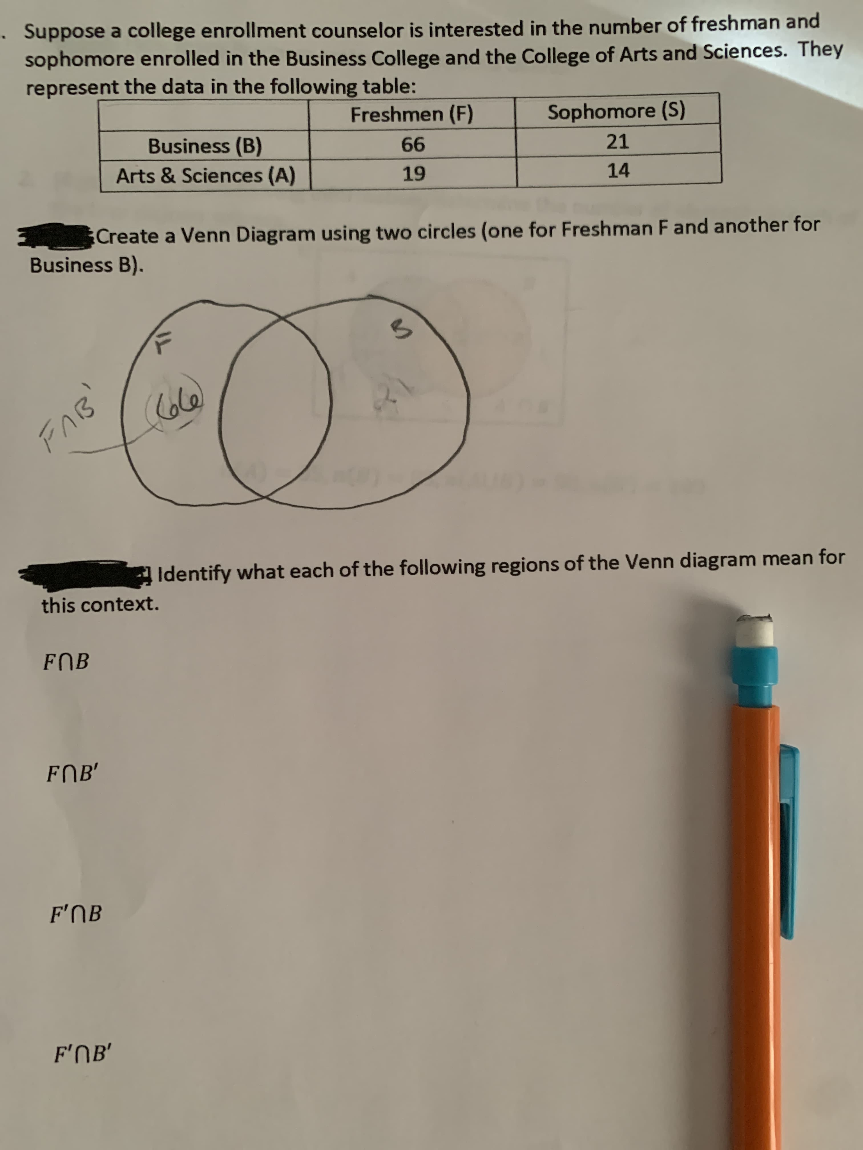 Suppose a college enrollment counselor is interested in the number of freshman and
sophomore enrolled in the Business College and the College of Arts and Sciences. They
represent the data in the following table:
Freshmen (F)
Sophomore (S)
Business (B)
21
99
Arts & Sciences (A)
14
Create a Venn Diagram using two circles (one for Freshman F and another for
Business B).
Identify what each of the following regions of the Venn diagram mean for
this context.
FOB
FOB'
F'NB
F'NB'
