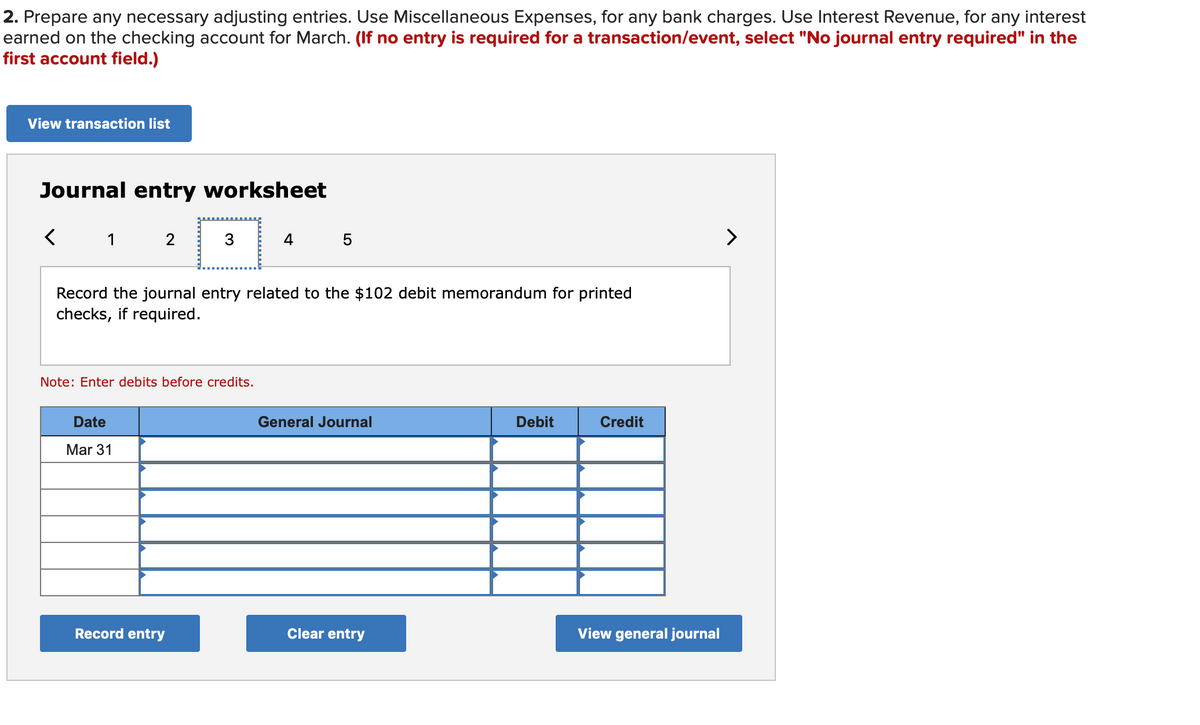 2. Prepare any necessary adjusting entries. Use Miscellaneous Expenses, for any bank charges. Use Interest Revenue, for any interest
earned on the checking account for March. (If no entry is required for a transaction/event, select "No journal entry required" in the
first account field.)
View transaction list
Journal entry worksheet
1
2
4
>
Record the journal entry related to the $102 debit memorandum for printed
checks, if required.
Note: Enter debits before credits.
Date
General Journal
Debit
Credit
Mar 31
Record entry
Clear entry
View general journal
