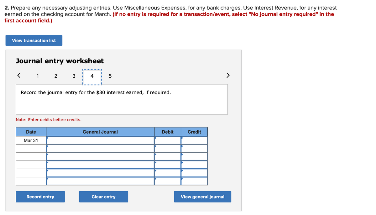 2. Prepare any necessary adjusting entries. Use Miscellaneous Expenses, for any bank charges. Use Interest Revenue, for any interest
earned on the checking account for March. (If no entry is required for a transaction/event, select "No journal entry required" in the
first account field.)
View transaction list
Journal entry worksheet
1 2
>
Record the journal entry for the $30 interest earned, if required.
Note: Enter debits before credits.
Date
General Journal
Debit
Credit
Mar 31
Record entry
Clear entry
View general journal
寸
