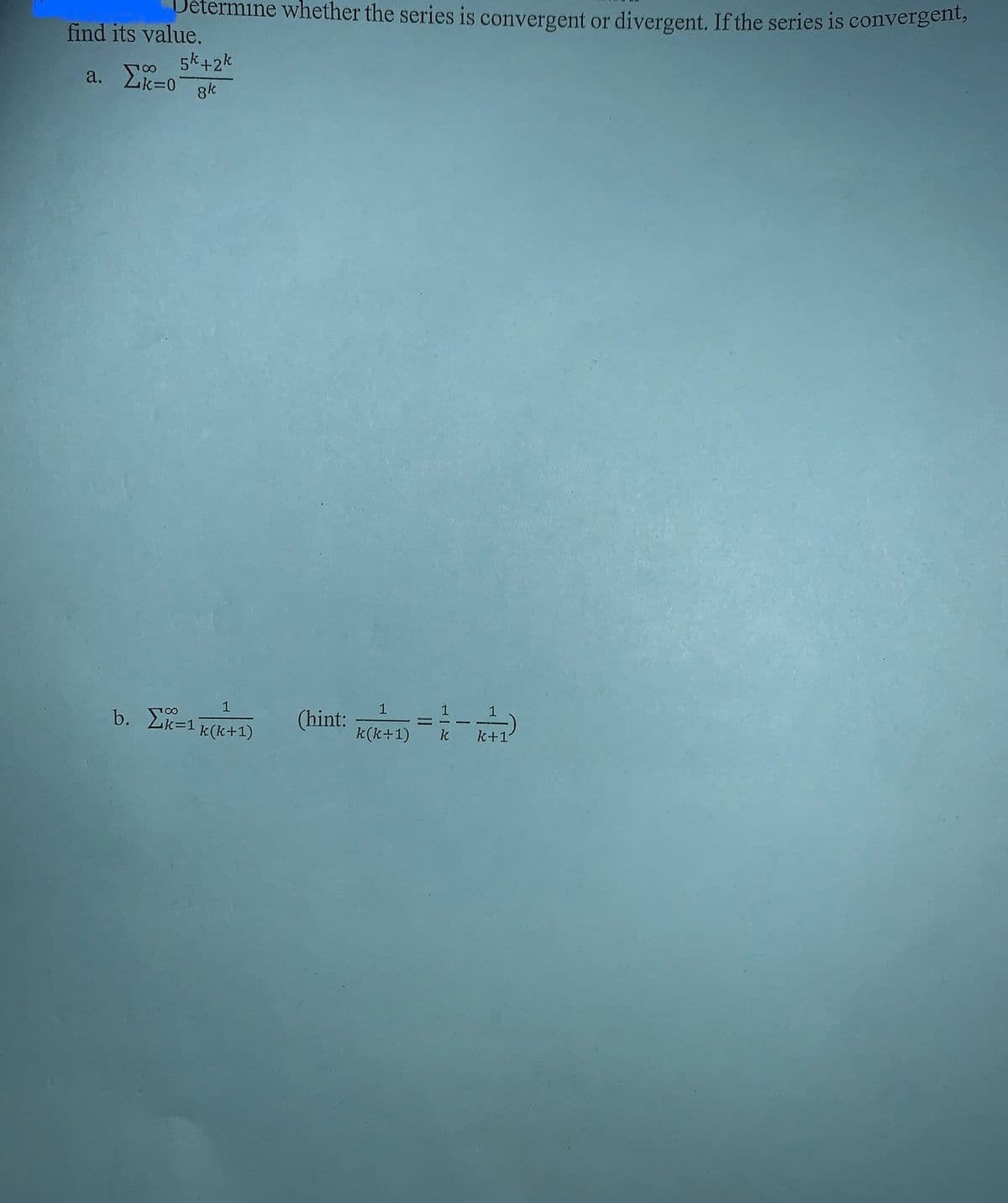 etermine whether the series is convergent or divergent. If the series is convergent,
5k+2k
8k
find its value.
a. Σk=0
8
b. Σ=1
1
k(k+1)
(hint:
1
k(k+1)
----12--12)
k
k+1
=